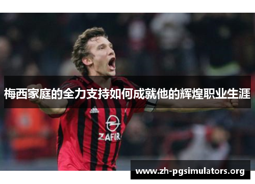梅西家庭的全力支持如何成就他的辉煌职业生涯