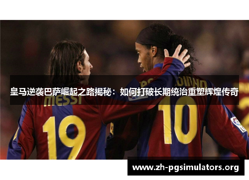 皇马逆袭巴萨崛起之路揭秘：如何打破长期统治重塑辉煌传奇