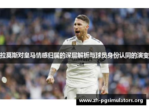 拉莫斯对皇马情感归属的深层解析与球员身份认同的演变