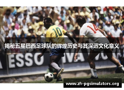 揭秘五星巴西足球队的辉煌历史与其深远文化意义