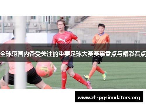 全球范围内备受关注的重要足球大赛赛事盘点与精彩看点