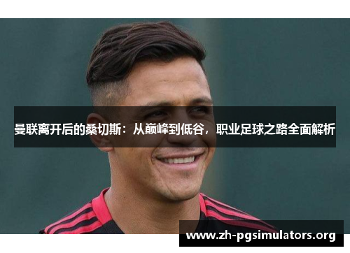 曼联离开后的桑切斯：从巅峰到低谷，职业足球之路全面解析