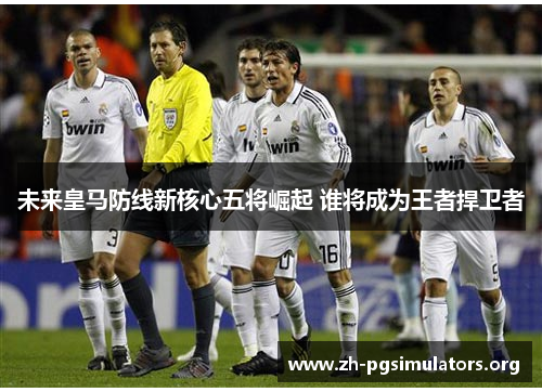 未来皇马防线新核心五将崛起 谁将成为王者捍卫者 未来皇马防线新核心五将崛起 谁将成为王者捍卫者